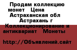 Продам коллекцию монет › Цена ­ 10 000 - Астраханская обл., Астрахань г. Коллекционирование и антиквариат » Монеты   